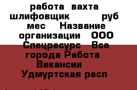 работа. вахта. шлифовщик. 50 000 руб./мес. › Название организации ­ ООО Спецресурс - Все города Работа » Вакансии   . Удмуртская респ.